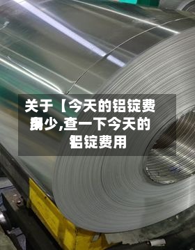 关于【今天的铝锭费用多少,查一下今天的铝锭费用】