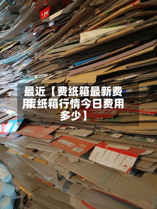 最近【费纸箱最新费用,废纸箱行情今日费用多少】-第3张图片