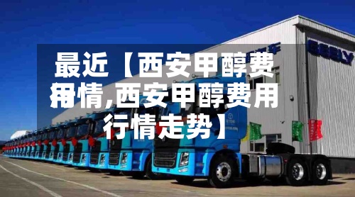 最近【西安甲醇费用行情,西安甲醇费用行情走势】