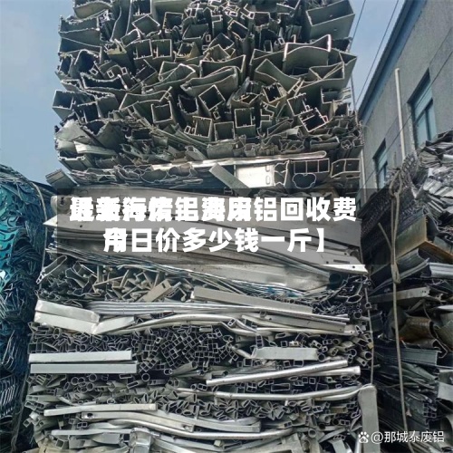 近来【上海废铝费用最新行情上海废铝回收费用今日价多少钱一斤】-第2张图片