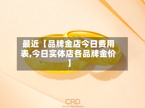 最近【品牌金店今日费用表,今日实体店各品牌金价】-第2张图片