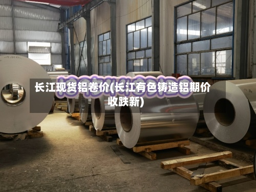 长江现货铝卷价(长江有色铸造铝期价收跌新)