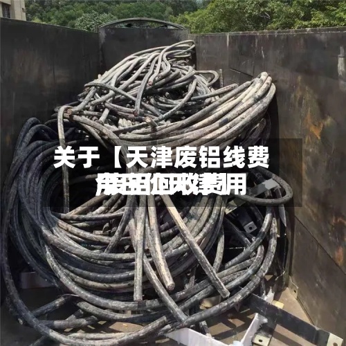 关于【天津废铝线费用,废铝回收费用今日价天津】