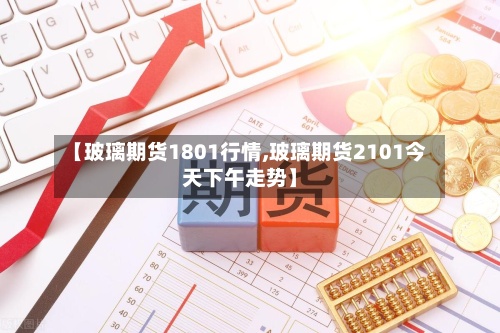 【玻璃期货1801行情,玻璃期货2101今天下午走势】