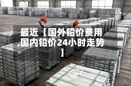 最近【国外铅价费用,国内铅价24小时走势】