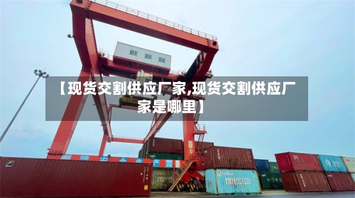 【现货交割供应厂家,现货交割供应厂家是哪里】-第2张图片