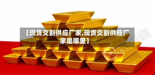 【现货交割供应厂家,现货交割供应厂家是哪里】-第3张图片