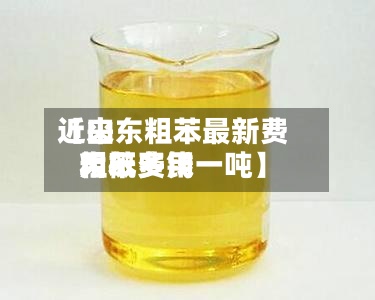 近来【山东粗苯最新费用粗苯费用大概多钱一吨】