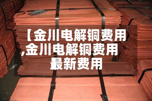 【金川电解铜费用,金川电解铜费用最新费用】
