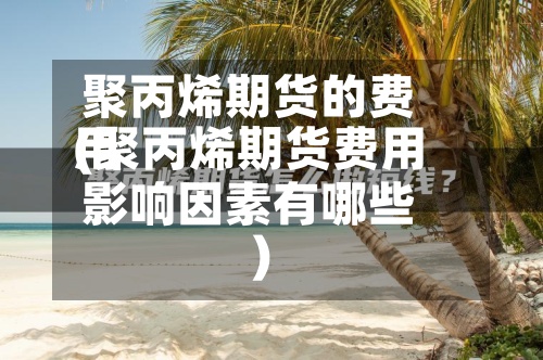聚丙烯期货的费用(聚丙烯期货费用影响因素有哪些)