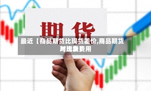 最近【商品期货比现货差价,商品期货与现货费用对比表】