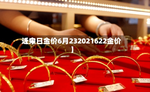 近来【今日金价6月232021622金价】