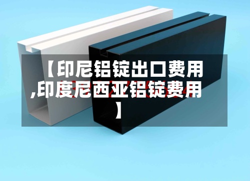 【印尼铝锭出口费用,印度尼西亚铝锭费用】