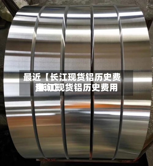 最近【长江现货铝历史费用,长江现货铝历史费用查询】