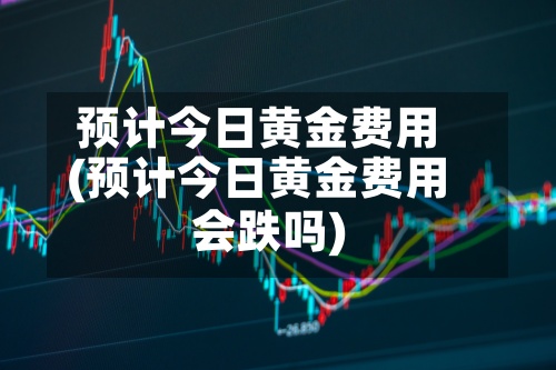 预计今日黄金费用(预计今日黄金费用会跌吗)-第2张图片