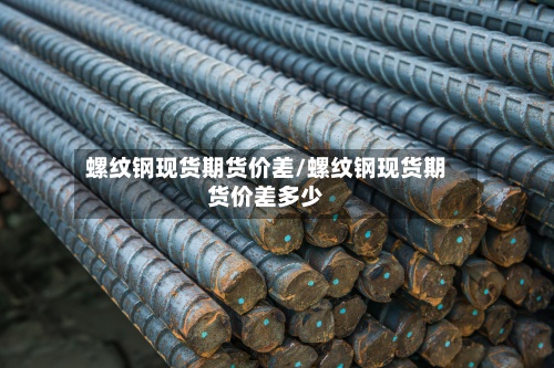 螺纹钢现货期货价差/螺纹钢现货期货价差多少-第2张图片
