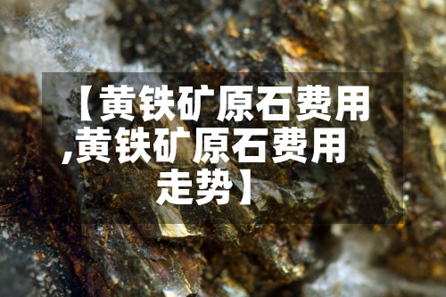 【黄铁矿原石费用,黄铁矿原石费用走势】