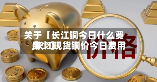 关于【长江铜今日什么费用,长江现货铜价今日费用多少】
