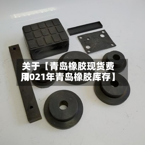关于【青岛橡胶现货费用,2021年青岛橡胶库存】-第2张图片