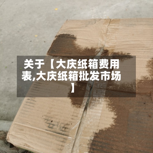 关于【大庆纸箱费用表,大庆纸箱批发市场】