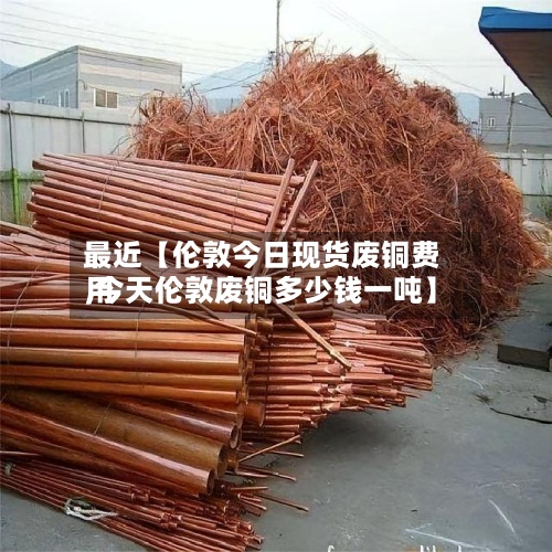 最近【伦敦今日现货废铜费用,今天伦敦废铜多少钱一吨】-第2张图片