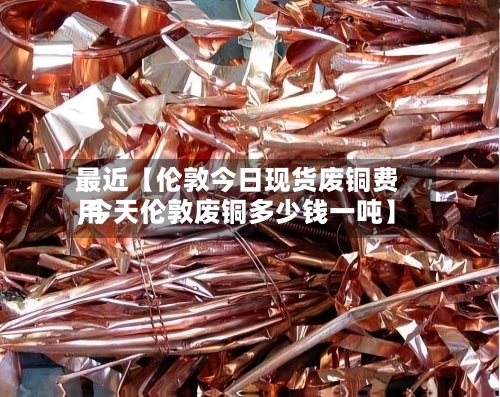最近【伦敦今日现货废铜费用,今天伦敦废铜多少钱一吨】