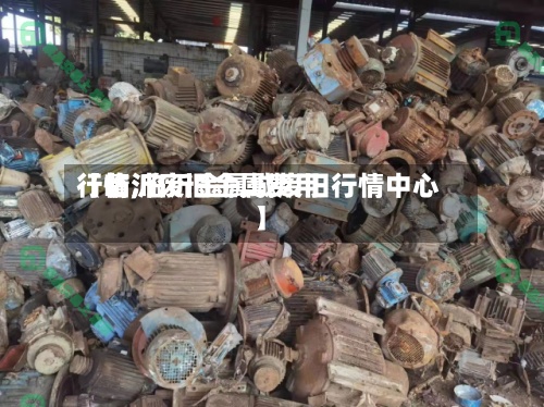 【临沂废旧金属费用行情,临沂金属城废旧行情中心】