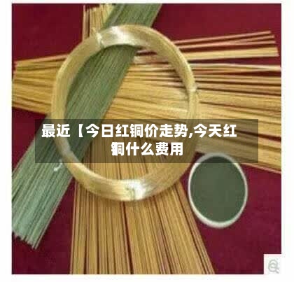 最近【今日红铜价走势,今天红铜什么费用】