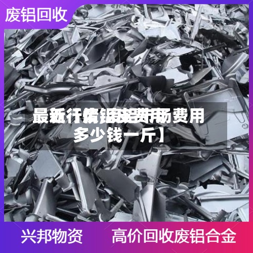 最近【废铝皮费用最新行情,废铝市场费用多少钱一斤】