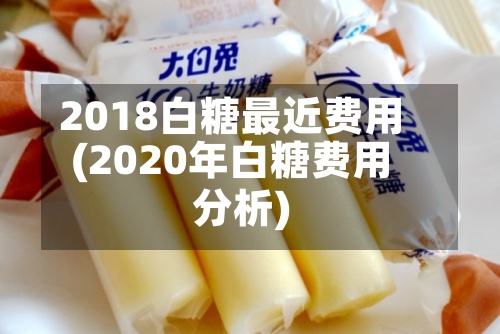 2018白糖最近费用(2020年白糖费用分析)