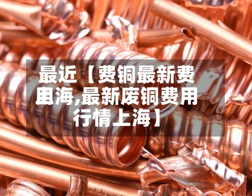 最近【费铜最新费用上海,最新废铜费用行情上海】