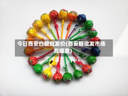今日西安白糖批发价(西安糖批发市场在哪里)-第2张图片