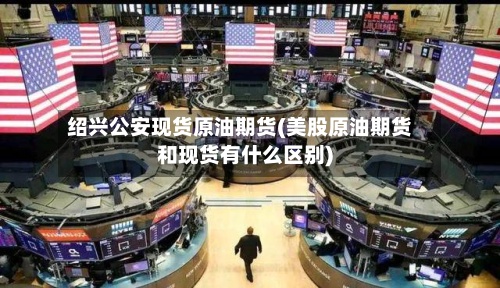 绍兴公安现货原油期货(美股原油期货和现货有什么区别)-第2张图片