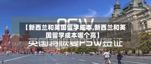 【新西兰和英国留学成本,新西兰和英国留学成本哪个高】