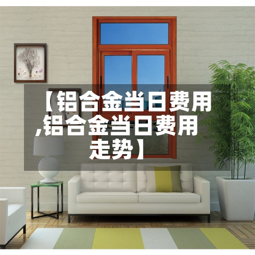 【铝合金当日费用,铝合金当日费用走势】