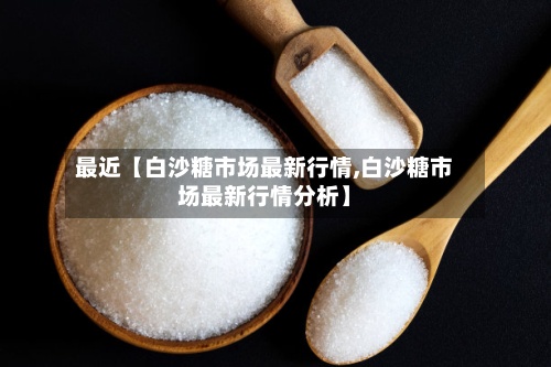 最近【白沙糖市场最新行情,白沙糖市场最新行情分析】-第2张图片