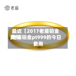 最近【2017老庙铂金费用,老庙铂金pt999的今日费用】
