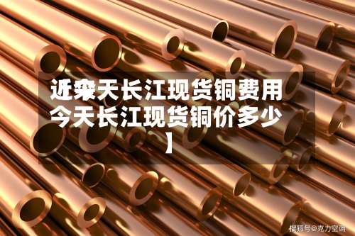 近来【今天长江现货铜费用今天长江现货铜价多少】