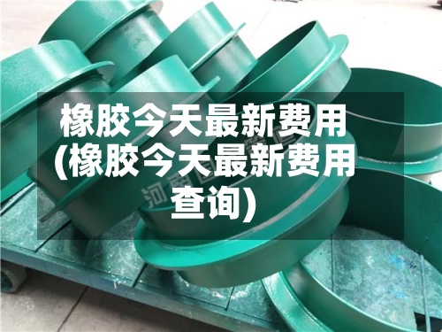 橡胶今天最新费用(橡胶今天最新费用查询)