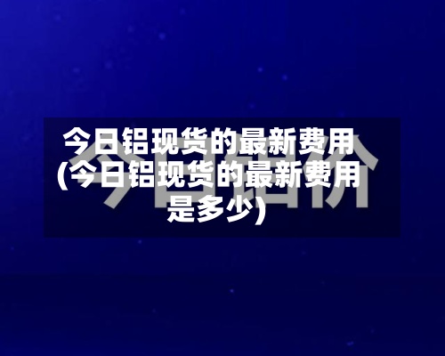今日铝现货的最新费用(今日铝现货的最新费用是多少)-第2张图片