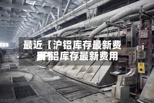 最近【沪铝库存最新费用,沪铝库存最新费用表】