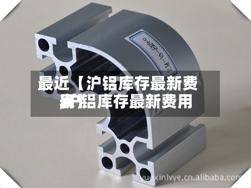 最近【沪铝库存最新费用
,沪铝库存最新费用
表】-第2张图片