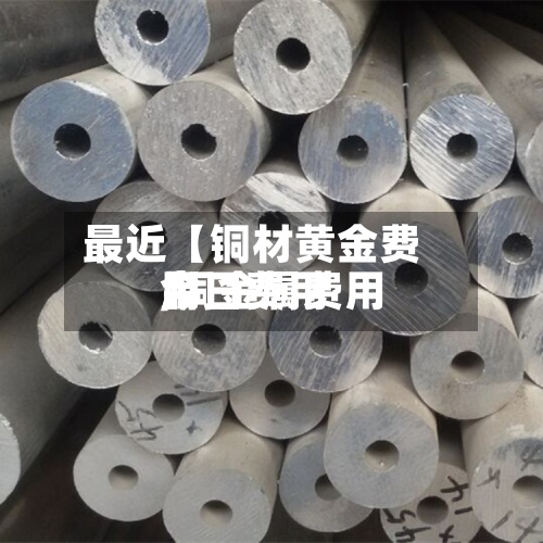 最近【铜材黄金费用,铜金属费用今日费用】