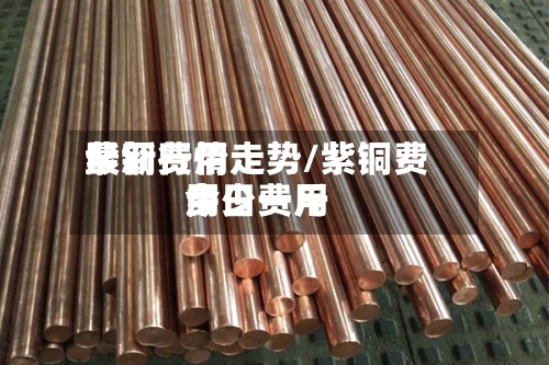 紫铜费用最新行情走势/紫铜费用今日费用多少一斤