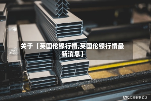 关于【英国伦镍行情,英国伦镍行情最新消息】