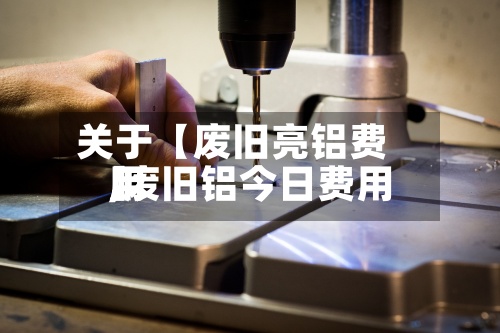 关于【废旧亮铝费用,废旧铝今日费用】