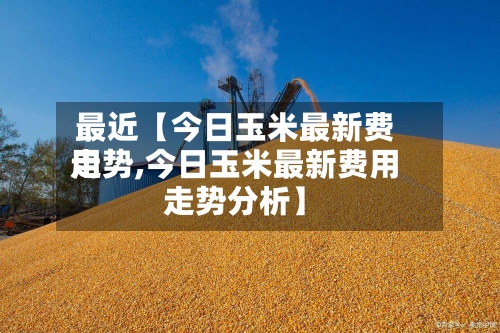最近【今日玉米最新费用走势,今日玉米最新费用走势分析】