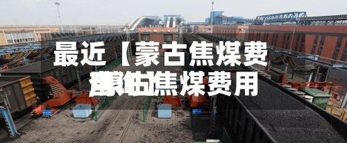 最近【蒙古焦煤费用,蒙古焦煤费用查询】