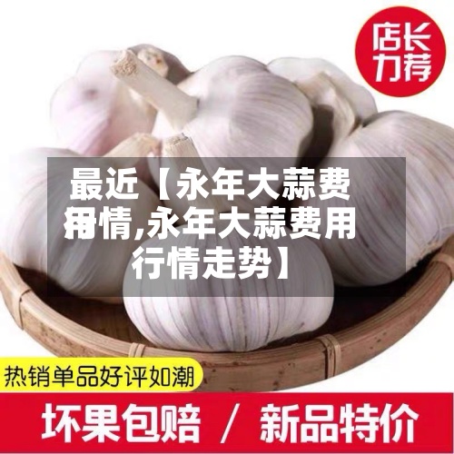 最近【永年大蒜费用行情,永年大蒜费用行情走势】