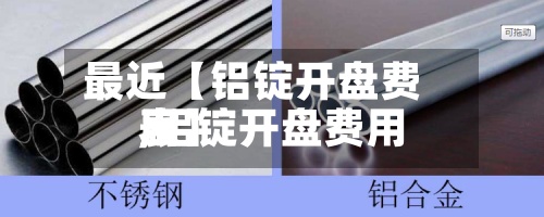 最近【铝锭开盘费用,铝锭开盘费用表】